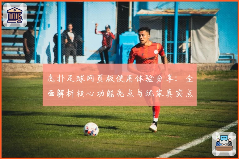 虎扑足球网页版使用体验分享：全面解析核心功能亮点与玩家真实点评