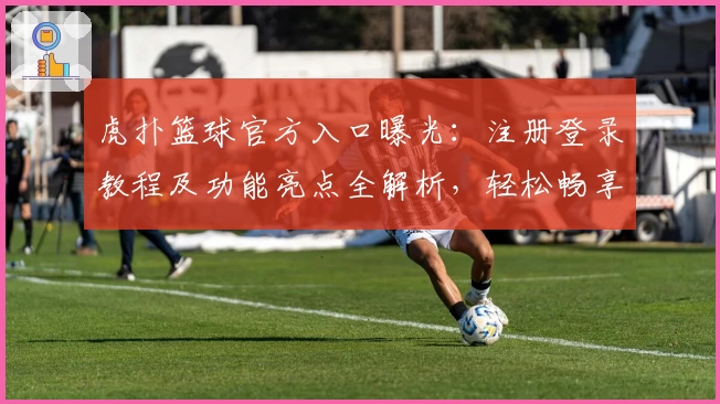 虎扑篮球官方入口曝光：注册登录教程及功能亮点全解析，轻松畅享篮球迷交流新体验
