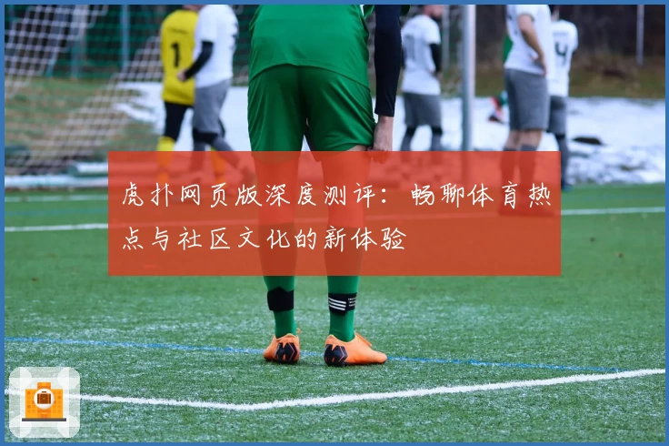 虎扑网页版深度测评：畅聊体育热点与社区文化的新体验