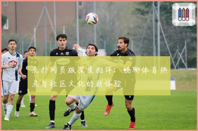 虎扑网页版深度测评：畅聊体育热点与社区文化的新体验