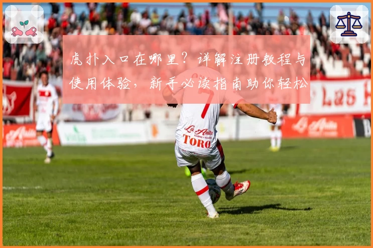 虎扑入口在哪里？详解注册教程与使用体验，新手必读指南助你轻松上手