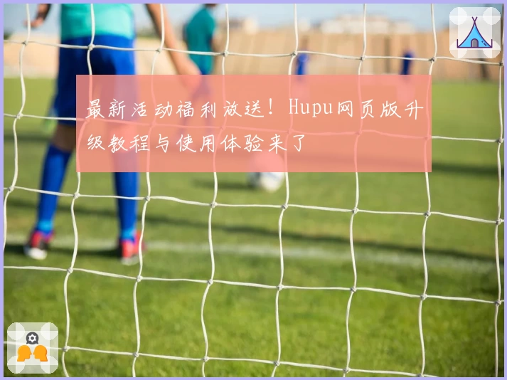 最新活动福利放送！Hupu网页版升级教程与使用体验来了