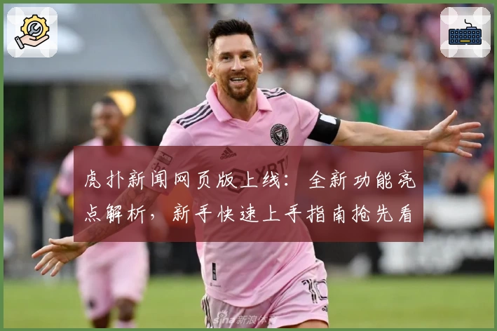 虎扑新闻网页版上线：全新功能亮点解析，新手快速上手指南抢先看