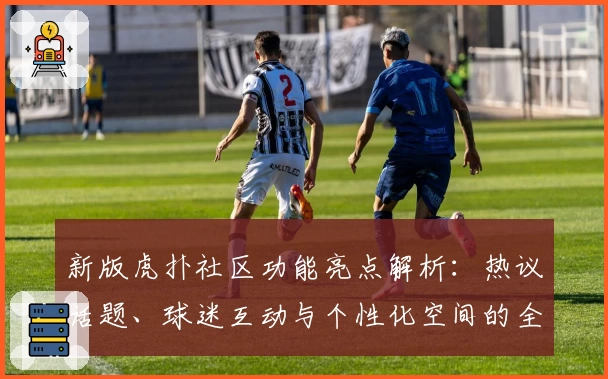 新版虎扑社区功能亮点解析：热议话题、球迷互动与个性化空间的全新体验