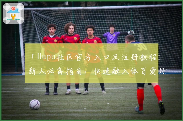 「Hupu社区官方入口及注册教程：新人必备指南，快速融入体育爱好者互动圈」