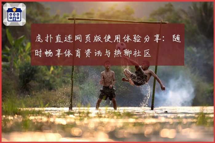 虎扑直连网页版使用体验分享：随时畅享体育资讯与热聊社区