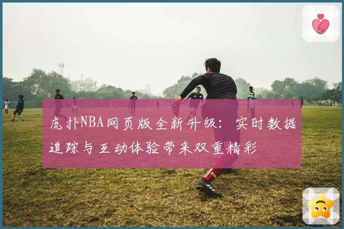 虎扑NBA网页版全新升级：实时数据追踪与互动体验带来双重精彩