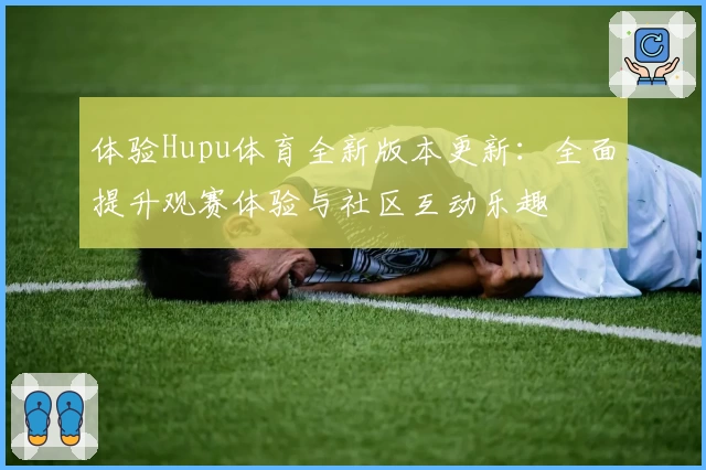 体验Hupu体育全新版本更新：全面提升观赛体验与社区互动乐趣