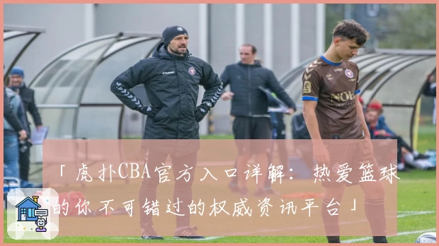 「虎扑CBA官方入口详解：热爱篮球的你不可错过的权威资讯平台」