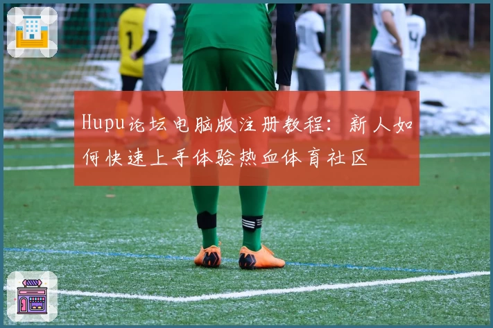 Hupu论坛电脑版注册教程：新人如何快速上手体验热血体育社区