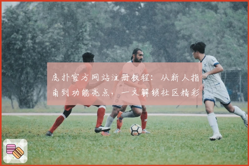 虎扑官方网站注册教程：从新人指南到功能亮点，一文解锁社区精彩