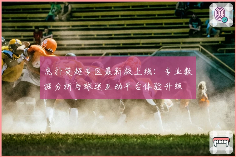 虎扑英超专区最新版上线:专业数据分析与球迷互动平台体验升级