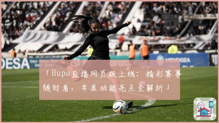 「Hupu直播网页版上线：精彩赛事随时看，年度功能亮点全解析」