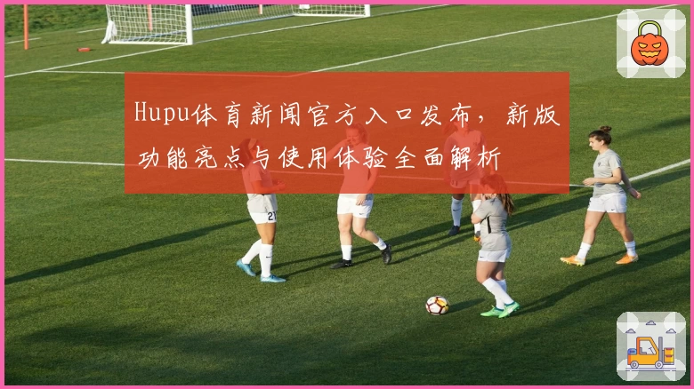 Hupu体育新闻官方入口发布，新版功能亮点与使用体验全面解析