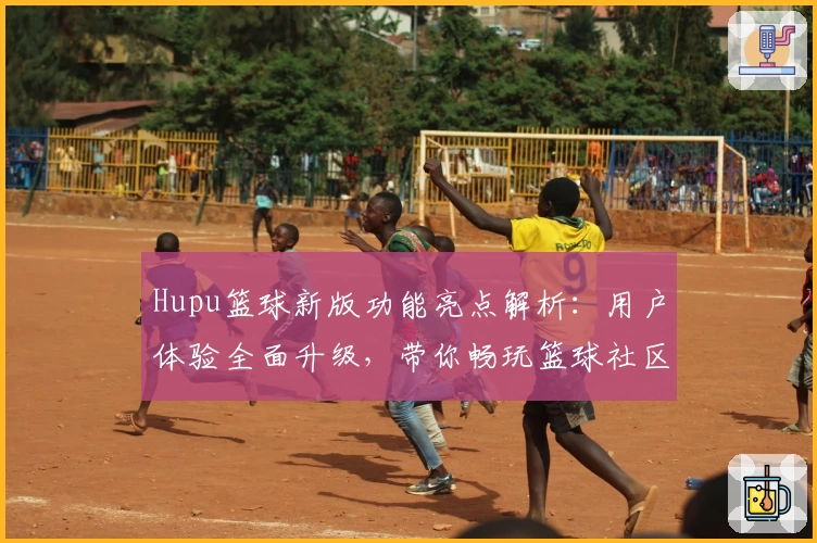 Hupu篮球新版功能亮点解析:用户体验全面升级,带你畅玩篮球社区