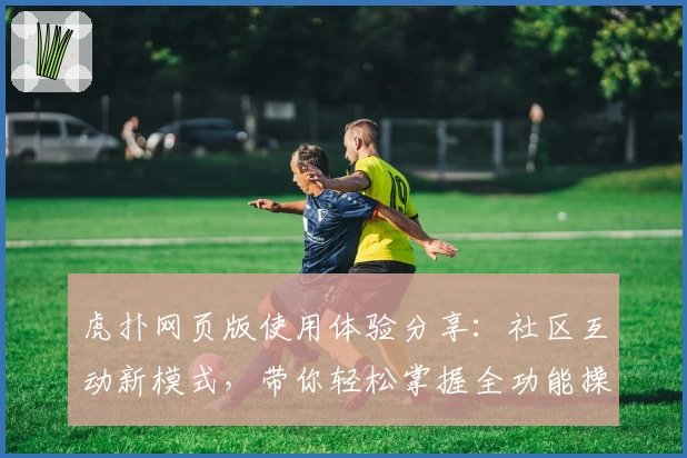 虎扑网页版使用体验分享：社区互动新模式，带你轻松掌握全功能操作技巧