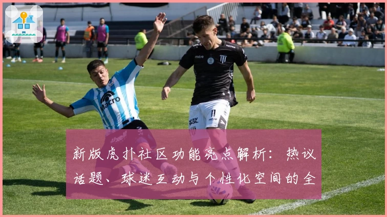 新版虎扑社区功能亮点解析：热议话题、球迷互动与个性化空间的全新体验