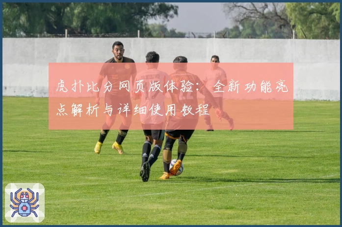 虎扑比分网页版体验：全新功能亮点解析与详细使用教程