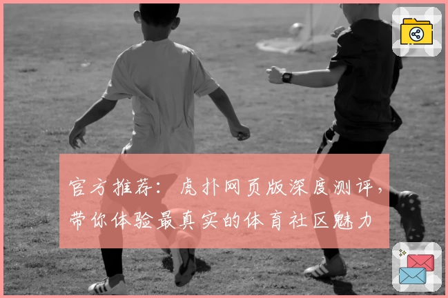 官方推荐：虎扑网页版深度测评，带你体验最真实的体育社区魅力