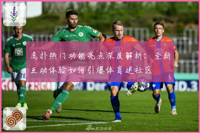 虎扑热门功能亮点深度解析：全新互动体验如何引爆体育迷社区