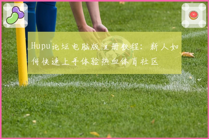 Hupu论坛电脑版注册教程：新人如何快速上手体验热血体育社区