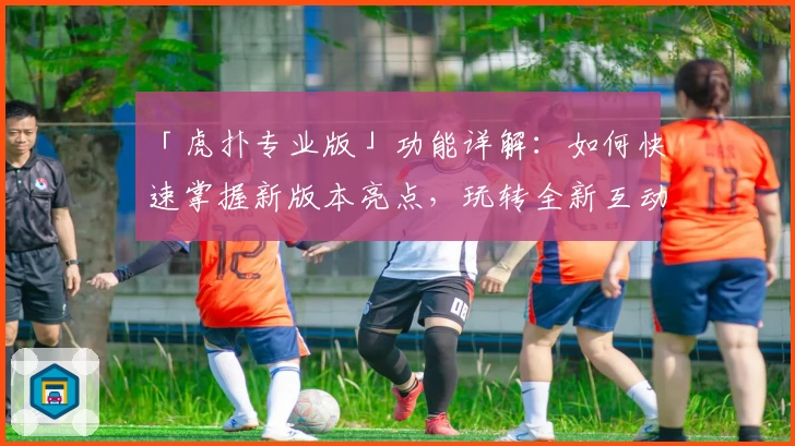 「虎扑专业版」功能详解：如何快速掌握新版本亮点，玩转全新互动体验