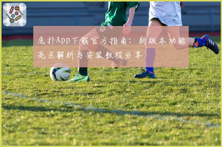虎扑App下载官方指南：新版本功能亮点解析与安装教程分享