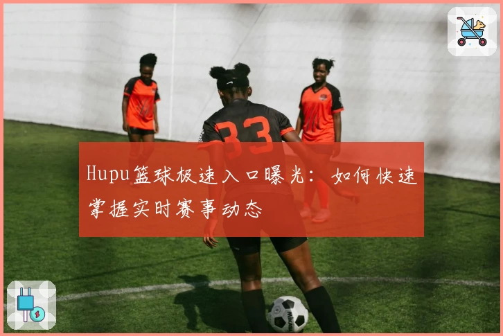 Hupu篮球极速入口曝光:如何快速掌握实时赛事动态