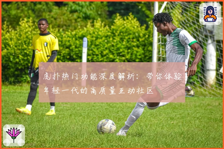 虎扑热门功能深度解析：带你体验年轻一代的高质量互动社区