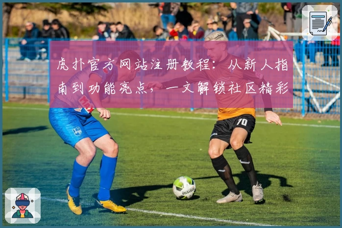虎扑官方网站注册教程：从新人指南到功能亮点，一文解锁社区精彩