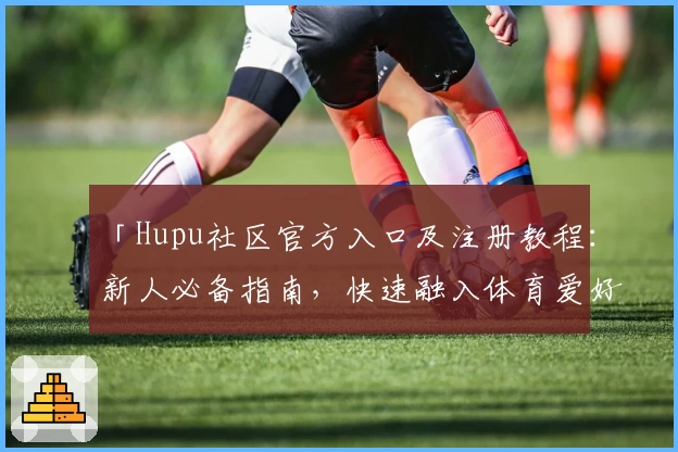 「Hupu社区官方入口及注册教程：新人必备指南，快速融入体育爱好者互动圈」