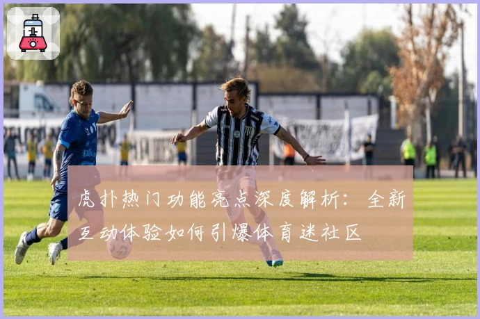 虎扑热门功能亮点深度解析：全新互动体验如何引爆体育迷社区